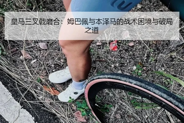 皇马三叉戟磨合：姆巴佩与本泽马的战术困境与破局之道
