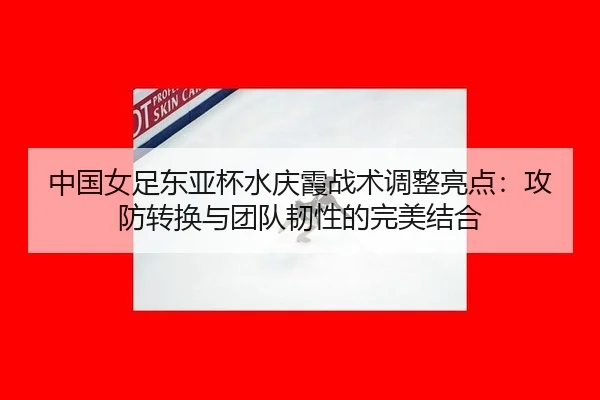 中国女足东亚杯水庆霞战术调整亮点：攻防转换与团队韧性的完美结合