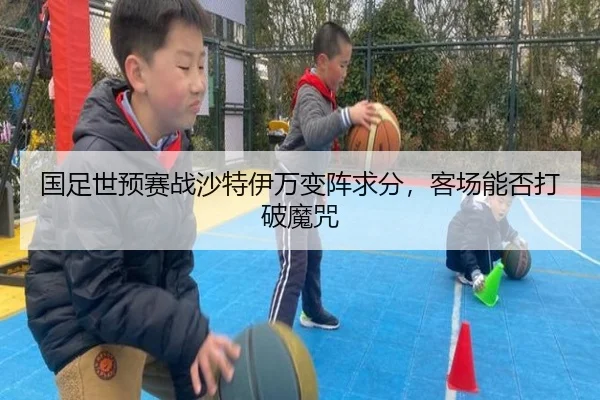 国足世预赛战沙特伊万变阵求分，客场能否打破魔咒