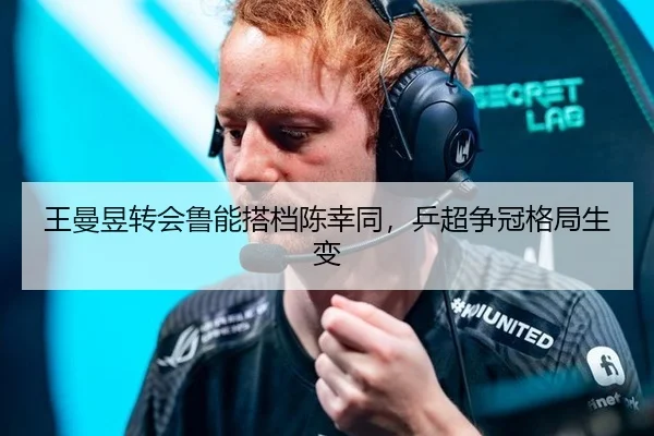 王曼昱转会鲁能搭档陈幸同，乒超争冠格局生变