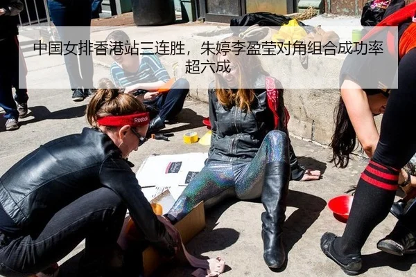 中国女排香港站三连胜，朱婷李盈莹对角组合成功率超六成