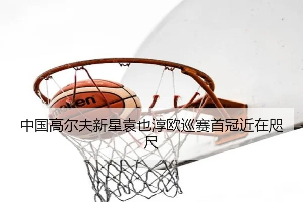 中国高尔夫新星袁也淳欧巡赛首冠近在咫尺